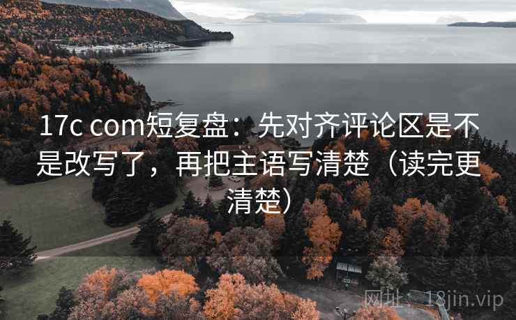 17c com短复盘：先对齐评论区是不是改写了，再把主语写清楚（读完更清楚）