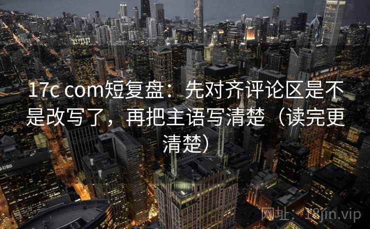 17c com短复盘：先对齐评论区是不是改写了，再把主语写清楚（读完更清楚）  第2张