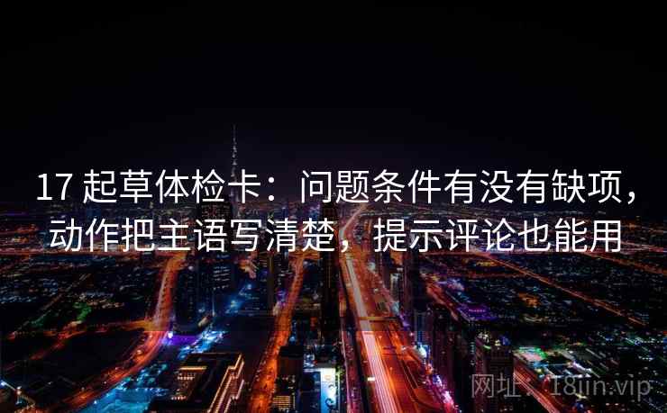 17 起草体检卡：问题条件有没有缺项，动作把主语写清楚，提示评论也能用  第2张
