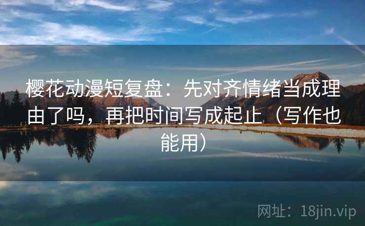 樱花动漫短复盘：先对齐情绪当成理由了吗，再把时间写成起止（写作也能用）  第2张