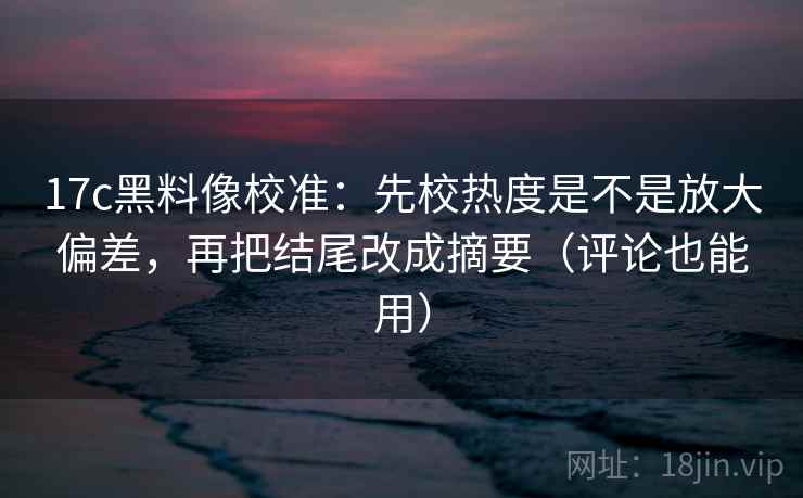 17c黑料像校准：先校热度是不是放大偏差，再把结尾改成摘要（评论也能用）  第2张