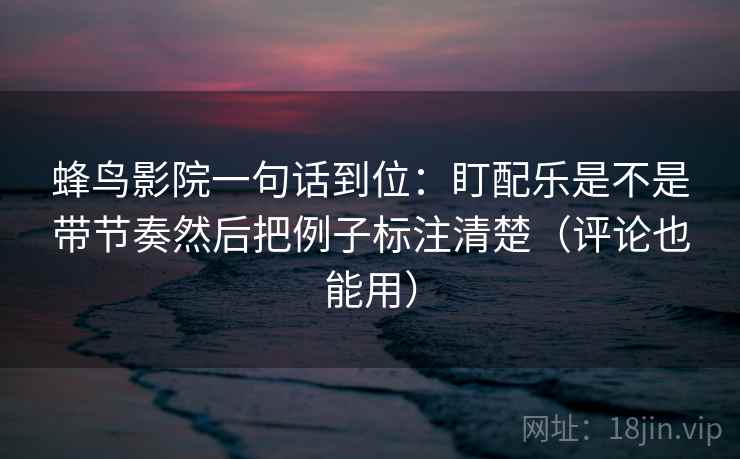 蜂鸟影院一句话到位：盯配乐是不是带节奏然后把例子标注清楚（评论也能用）  第1张