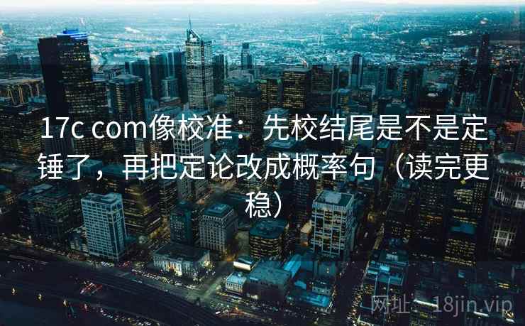 17c com像校准：先校结尾是不是定锤了，再把定论改成概率句（读完更稳）