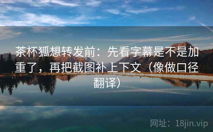 茶杯狐想转发前：先看字幕是不是加重了，再把截图补上下文（像做口径翻译）