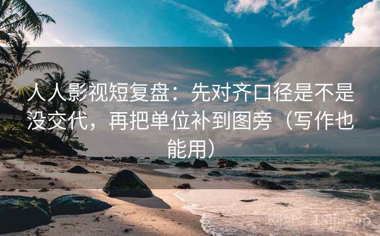人人影视短复盘：先对齐口径是不是没交代，再把单位补到图旁（写作也能用）