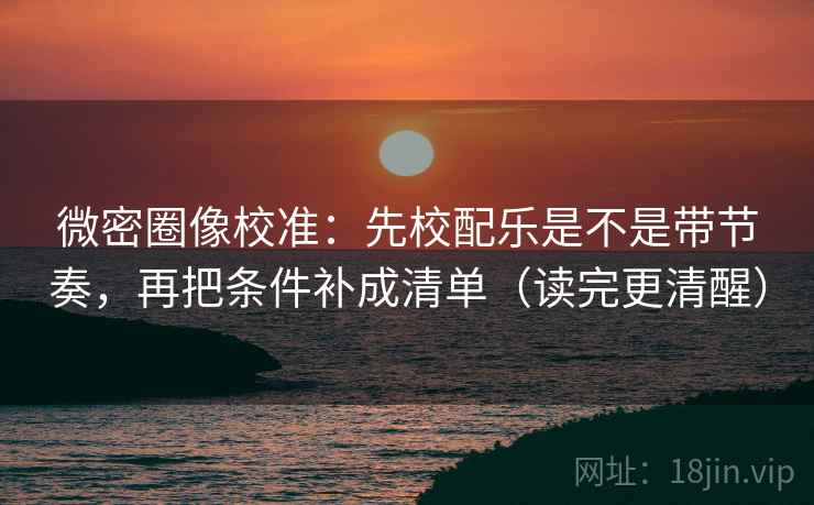 微密圈像校准：先校配乐是不是带节奏，再把条件补成清单（读完更清醒）