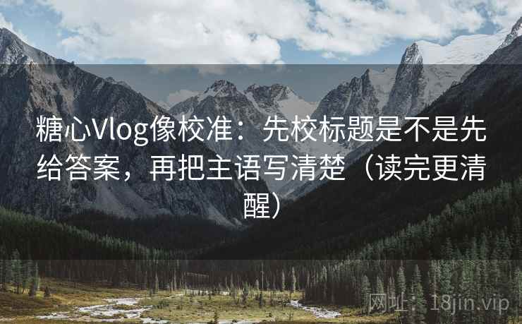 糖心Vlog像校准：先校标题是不是先给答案，再把主语写清楚（读完更清醒）