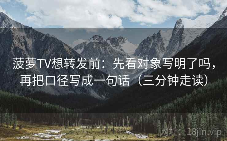 菠萝TV想转发前：先看对象写明了吗，再把口径写成一句话（三分钟走读）  第2张