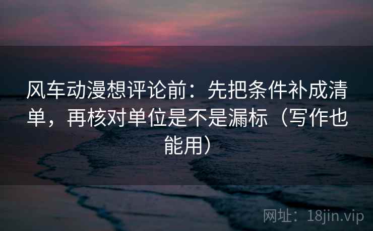 风车动漫想评论前:先把条件补成清单,再核对单位是不是漏标(写作也能用) 第2张 风车动漫想评论前:先把条件补成清单,再核对单位是不是漏标(写作也能用) 第2张