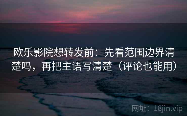 欧乐影院想转发前：先看范围边界清楚吗，再把主语写清楚（评论也能用）  第2张