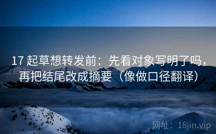 17 起草想转发前：先看对象写明了吗，再把结尾改成摘要（像做口径翻译）
