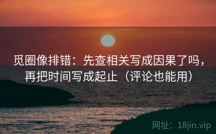 觅圈像排错：先查相关写成因果了吗，再把时间写成起止（评论也能用）