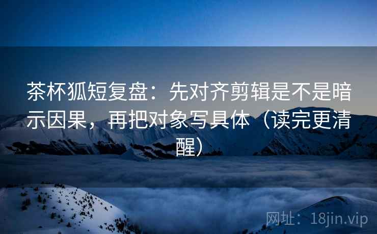 茶杯狐短复盘：先对齐剪辑是不是暗示因果，再把对象写具体（读完更清醒）