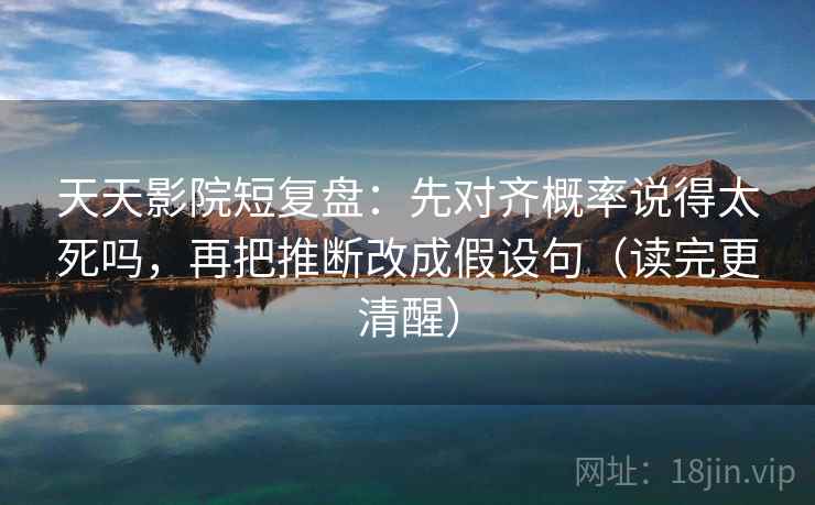 天天影院短复盘：先对齐概率说得太死吗，再把推断改成假设句（读完更清醒）  第2张