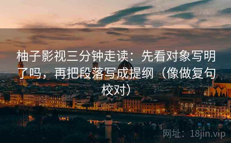 柚子影视三分钟走读:先看对象写明了吗,再把段落写成提纲(像做复句校对) 第2张 柚子影视三分钟走读:先看对象写明了吗,再把段落写成提纲(像做复句校对) 第2张