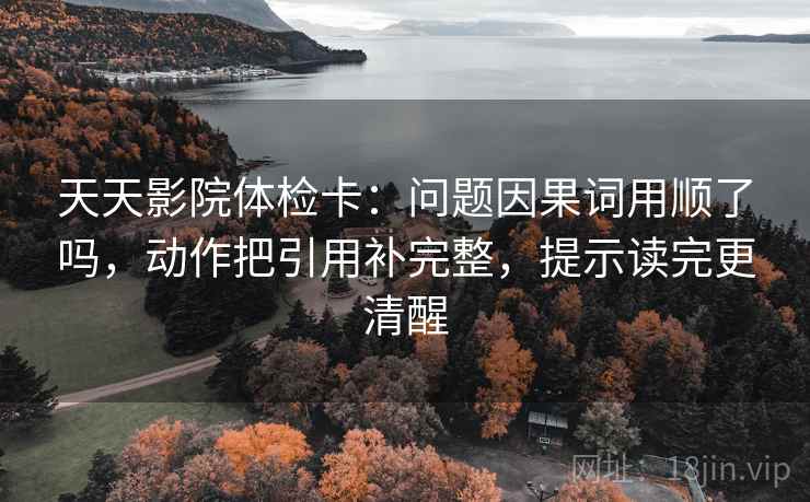 天天影院体检卡：问题因果词用顺了吗，动作把引用补完整，提示读完更清醒