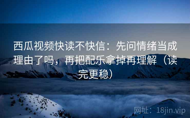 西瓜视频快读不快信：先问情绪当成理由了吗，再把配乐拿掉再理解（读完更稳）