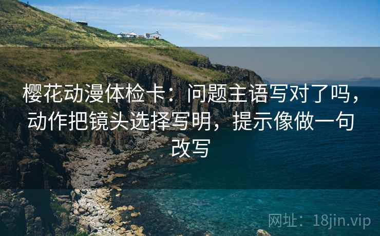 樱花动漫体检卡：问题主语写对了吗，动作把镜头选择写明，提示像做一句改写