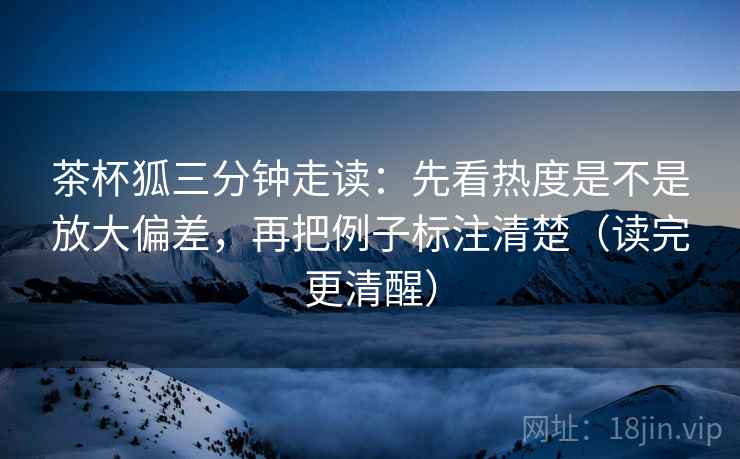 茶杯狐三分钟走读：先看热度是不是放大偏差，再把例子标注清楚（读完更清醒）  第2张