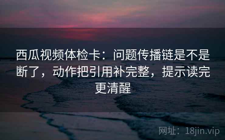 西瓜视频体检卡：问题传播链是不是断了，动作把引用补完整，提示读完更清醒  第2张