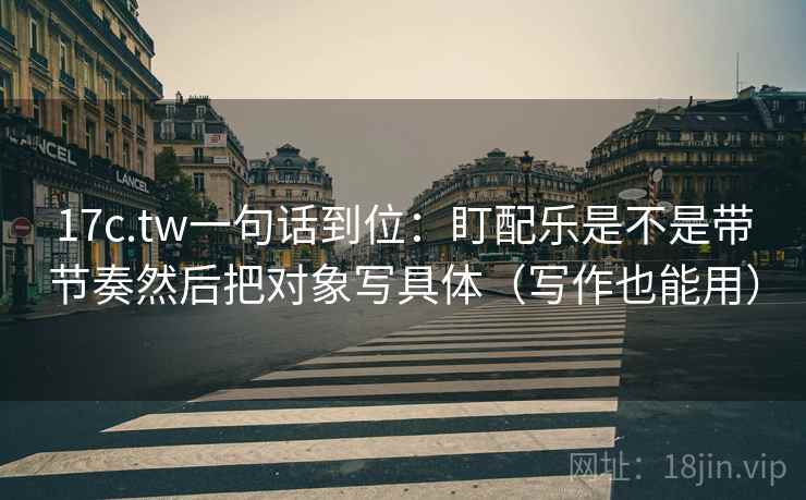 17c.tw一句话到位：盯配乐是不是带节奏然后把对象写具体（写作也能用）  第2张