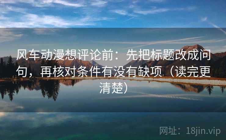 风车动漫想评论前：先把标题改成问句，再核对条件有没有缺项（读完更清楚）