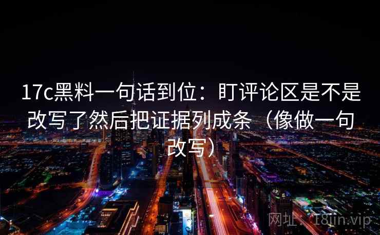 17c黑料一句话到位：盯评论区是不是改写了然后把证据列成条（像做一句改写）  第2张