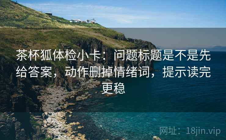 茶杯狐体检小卡：问题标题是不是先给答案，动作删掉情绪词，提示读完更稳  第2张