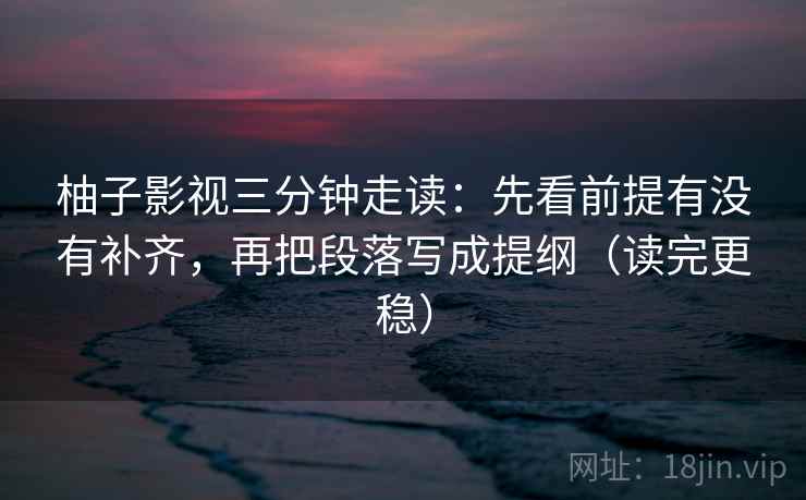柚子影视三分钟走读:先看前提有没有补齐,再把段落写成提纲(读完更稳)