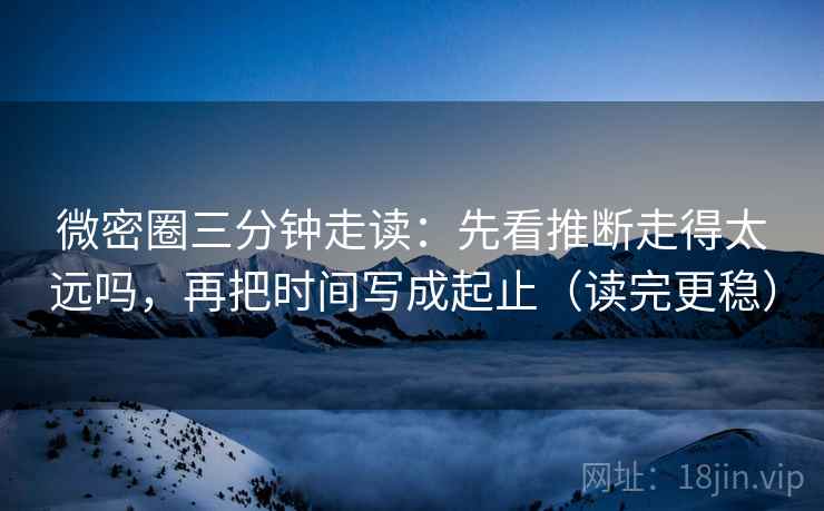 微密圈三分钟走读：先看推断走得太远吗，再把时间写成起止（读完更稳）  第2张