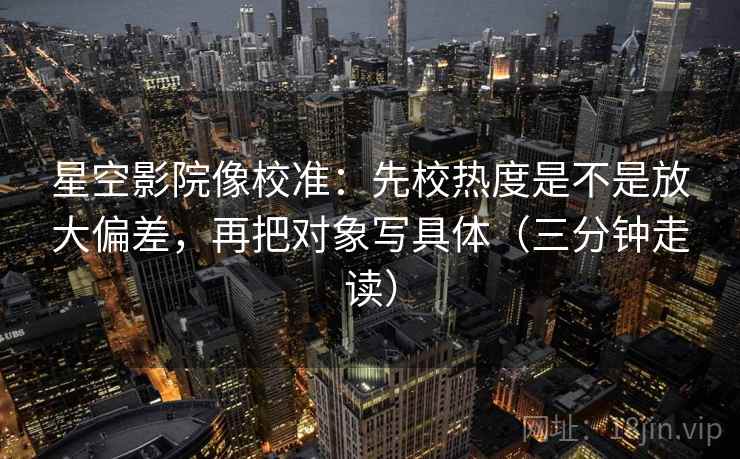 星空影院像校准:先校热度是不是放大偏差,再把对象写具体(三分钟走读)