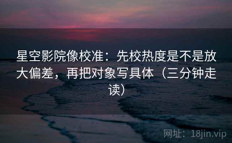 星空影院像校准：先校热度是不是放大偏差，再把对象写具体（三分钟走读）  第2张