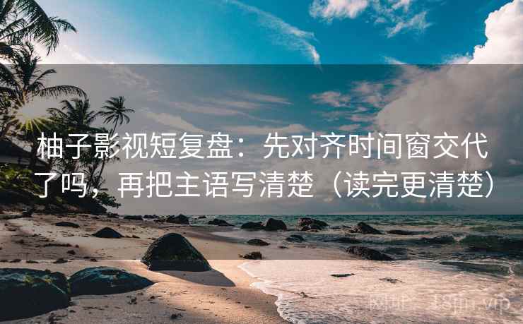 柚子影视短复盘：先对齐时间窗交代了吗，再把主语写清楚（读完更清楚）
