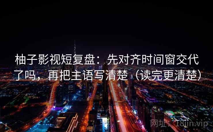 柚子影视短复盘：先对齐时间窗交代了吗，再把主语写清楚（读完更清楚）  第2张