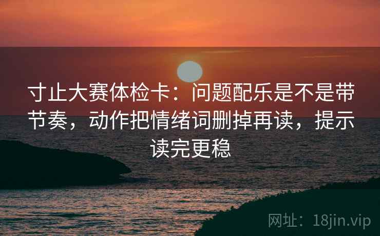 寸止大赛体检卡：问题配乐是不是带节奏，动作把情绪词删掉再读，提示读完更稳