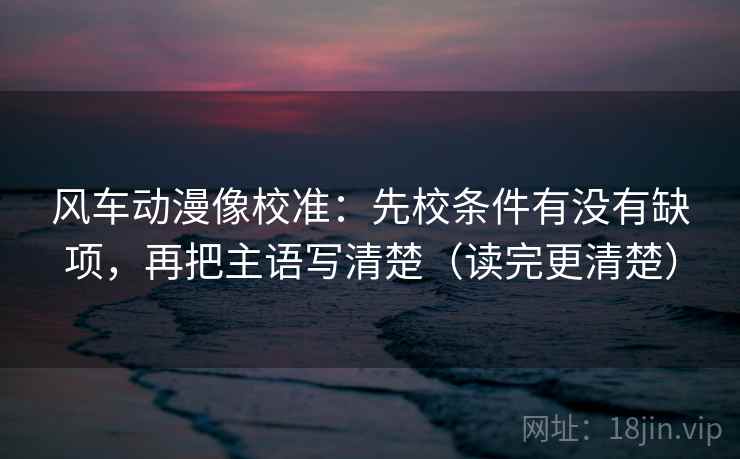 风车动漫像校准：先校条件有没有缺项，再把主语写清楚（读完更清楚）