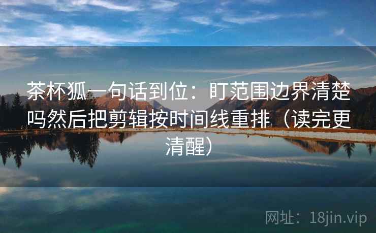 茶杯狐一句话到位：盯范围边界清楚吗然后把剪辑按时间线重排（读完更清醒）